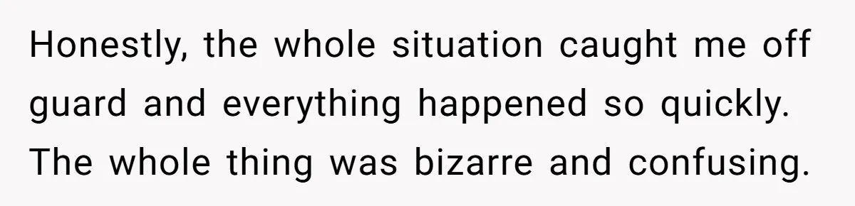 Honestly, the whole situation caught me off guard and everything happened so quickly. The whole thing was bizarre and confusing.