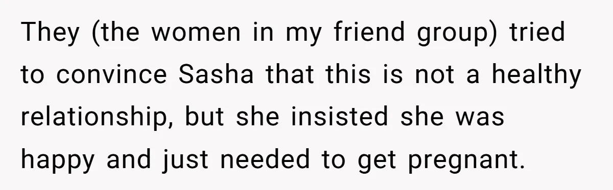 They (the women in my friend group) tried to convince Sasha that this is not a healthy relationship, but she insisted she was happy and just needed to get pregnant.