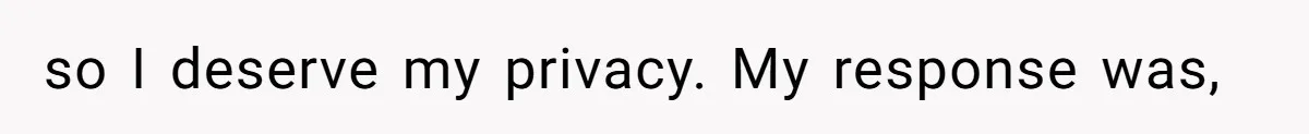 so I deserve my privacy. My response was,
