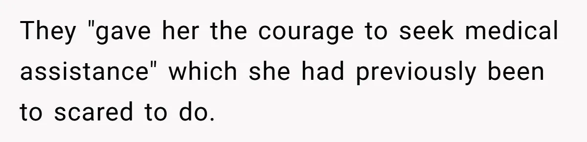 They "gave her the courage to seek medical assistance" which she had previously been to scared to do.