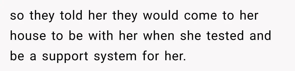 so they told her they would come to her house to be with her when she tested and be a support system for her.