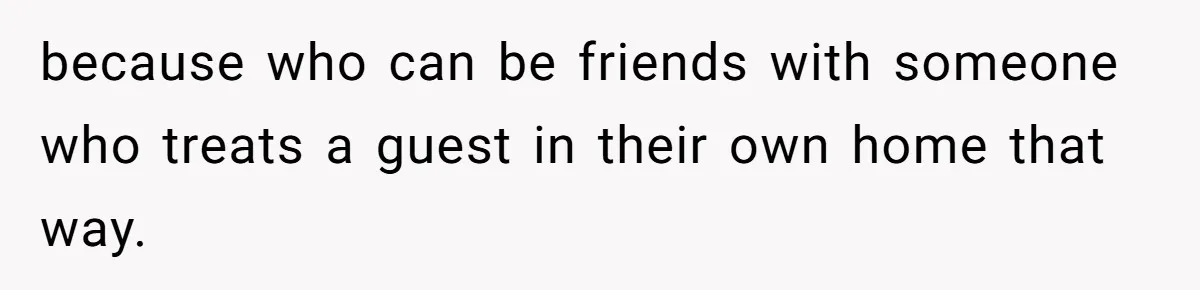 because who can be friends with someone who treats a guest in their own home that way.