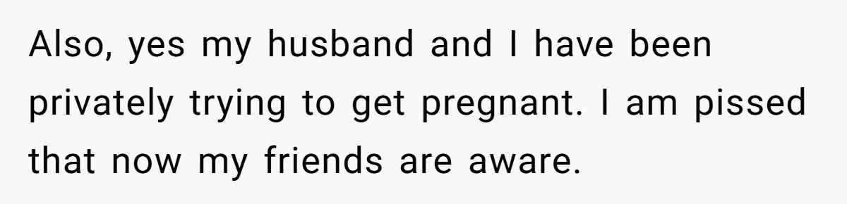 Also, yes my husband and I have been privately trying to get pregnant. I am pissed that now my friends are aware.