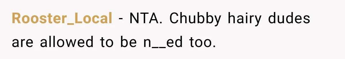 Rooster_Local − NTA. Chubby hairy dudes are allowed to be n__ed too.