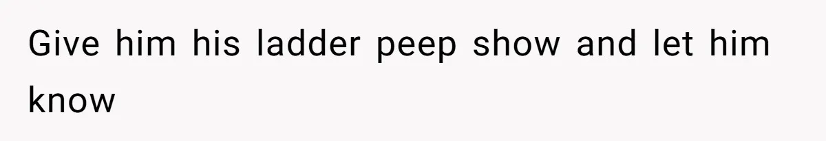 Give him his ladder peep show and let him know