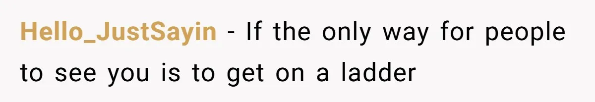 Hello_JustSayin − If the only way for people to see you is to get on a ladder