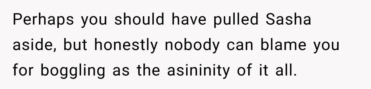 Perhaps you should have pulled Sasha aside, but honestly nobody can blame you for boggling as the asininity of it all.