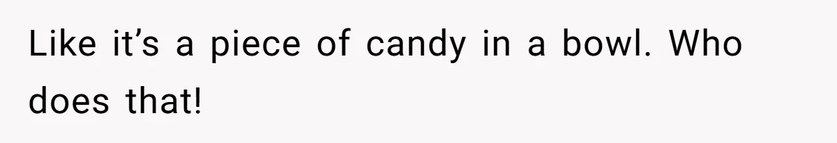 Like it’s a piece of candy in a bowl. Who does that!
