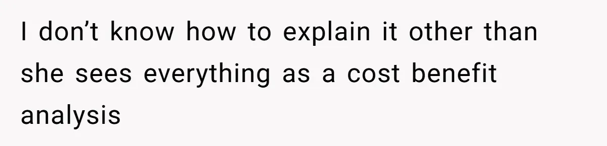 I don’t know how to explain it other than she sees everything as a cost benefit analysis