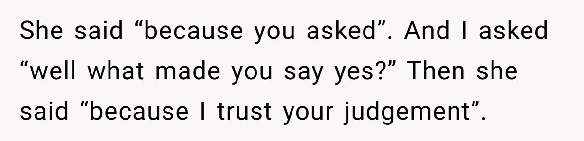 She said “because you asked”. And I asked “well what made you say yes?” Then she said “because I trust your judgement”.