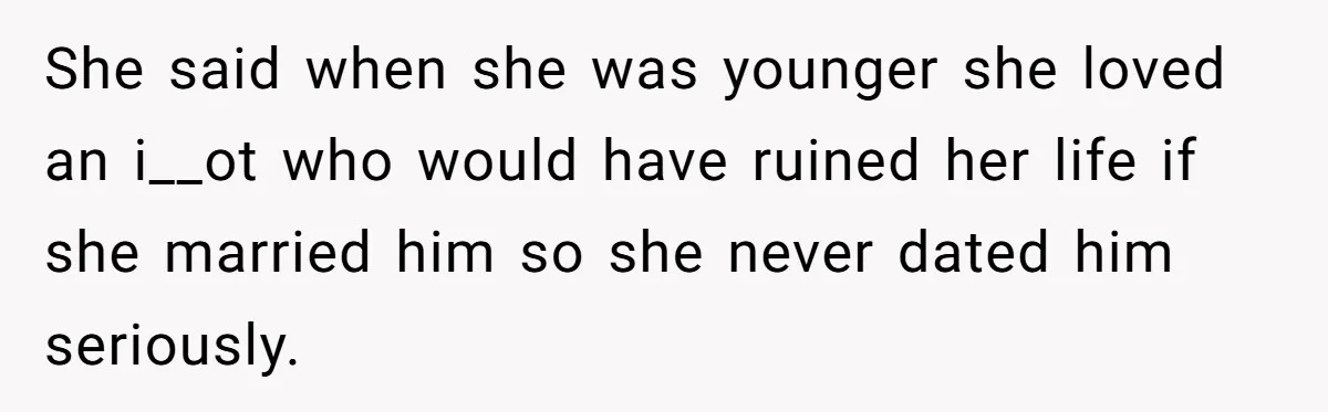 She said when she was younger she loved an i__ot who would have ruined her life if she married him so she never dated him seriously.