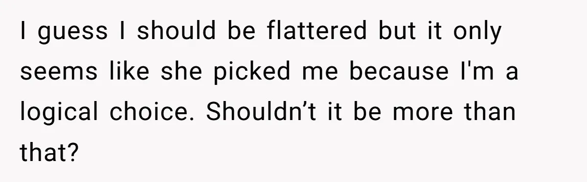I guess I should be flattered but it only seems like she picked me because I'm a logical choice. Shouldn’t it be more than that?