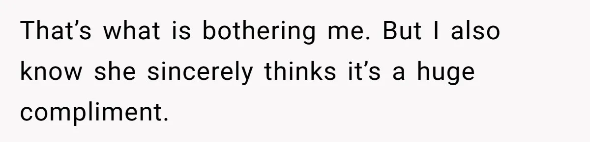 That’s what is bothering me. But I also know she sincerely thinks it’s a huge compliment.