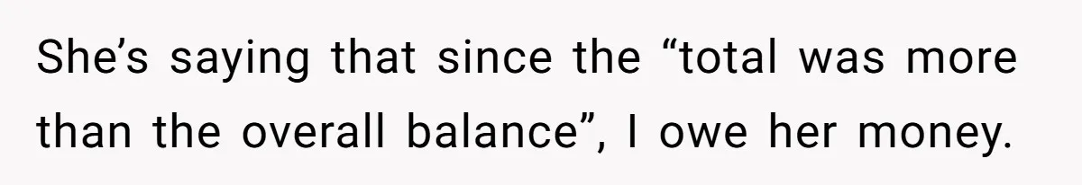She’s saying that since the “total was more than the overall balance”, I owe her money.