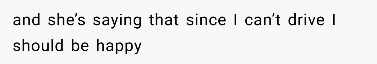 and she’s saying that since I can’t drive I should be happy