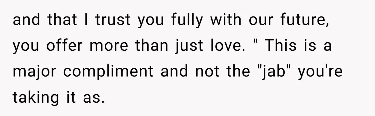 and that I trust you fully with our future, you offer more than just love. " This is a major compliment and not the "jab" you're taking it as.