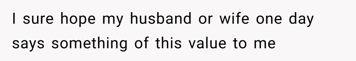 I sure hope my husband or wife one day says something of this value to me