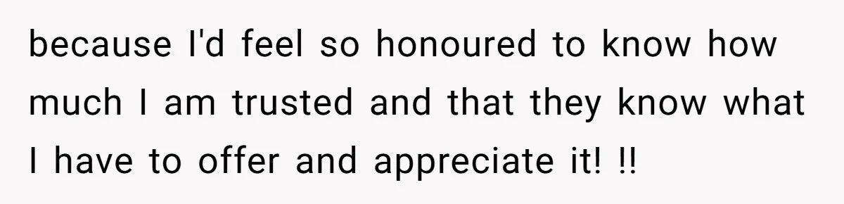 because I'd feel so honoured to know how much I am trusted and that they know what I have to offer and appreciate it! !!