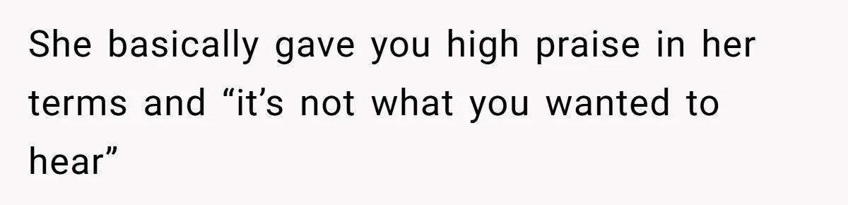 She basically gave you high praise in her terms and “it’s not what you wanted to hear”