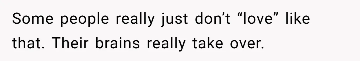 Some people really just don’t “love” like that. Their brains really take over.