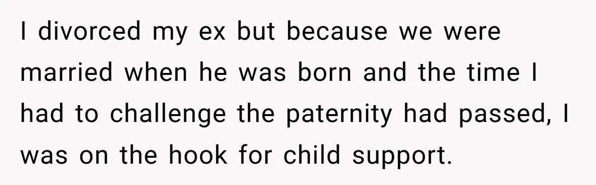 I divorced my ex but because we were married when he was born and the time I had to challenge the paternity had passed, I was on the hook for...