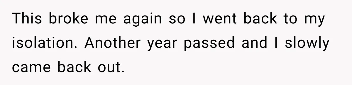 This broke me again so I went back to my isolation. Another year passed and I slowly came back out.
