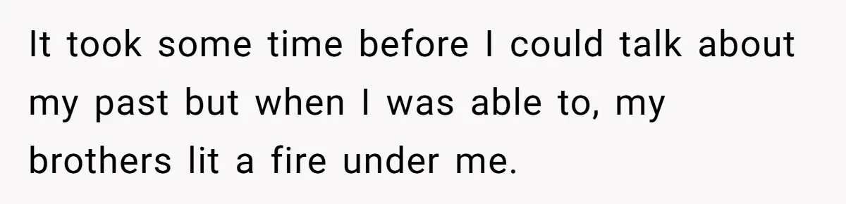 It took some time before I could talk about my past but when I was able to, my brothers lit a fire under me.