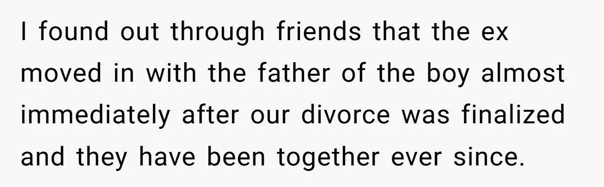 I found out through friends that the ex moved in with the father of the boy almost immediately after our divorce was finalized and they have been together ever since.