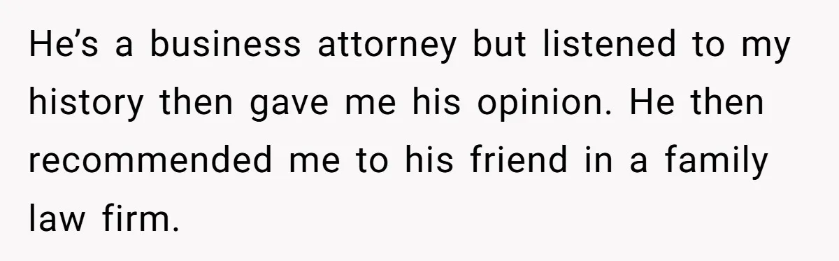He’s a business attorney but listened to my history then gave me his opinion. He then recommended me to his friend in a family law firm.