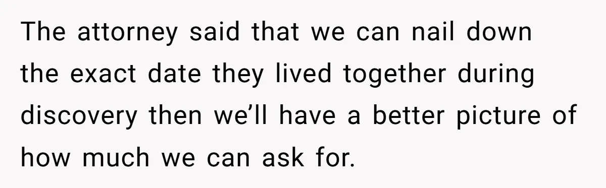 The attorney said that we can nail down the exact date they lived together during discovery then we’ll have a better picture of how much we can ask for.