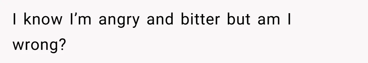 I know I’m angry and bitter but am I wrong?