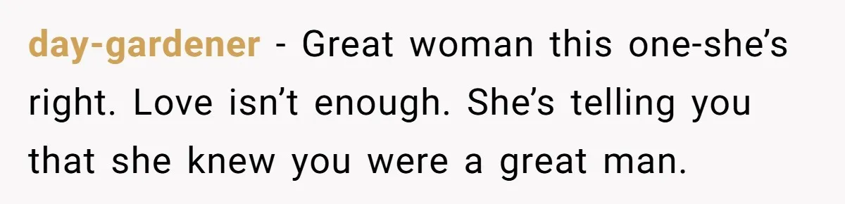 day-gardener − Great woman this one-she’s right. Love isn’t enough. She’s telling you that she knew you were a great man.