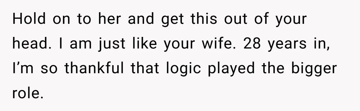 Hold on to her and get this out of your head. I am just like your wife. 28 years in, I’m so thankful that logic played the bigger role.