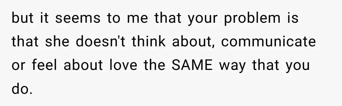 but it seems to me that your problem is that she doesn't think about, communicate or feel about love the SAME way that you do.
