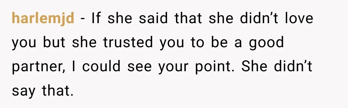 harlemjd − If she said that she didn’t love you but she trusted you to be a good partner, I could see your point. She didn’t say that.