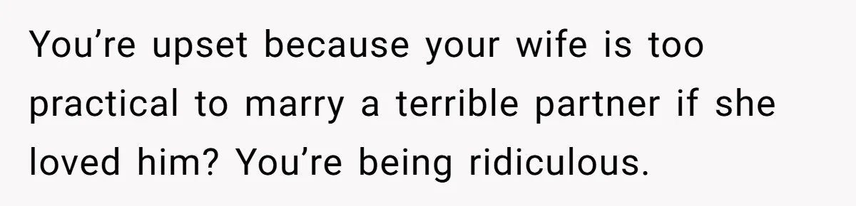 You’re upset because your wife is too practical to marry a terrible partner if she loved him? You’re being ridiculous.