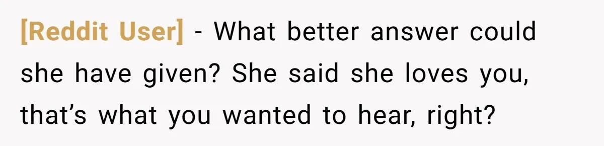 [Reddit User] − What better answer could she have given? She said she loves you, that’s what you wanted to hear, right?