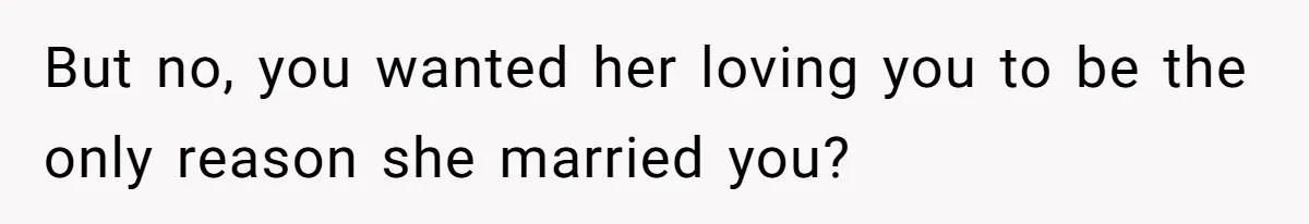 But no, you wanted her loving you to be the only reason she married you?