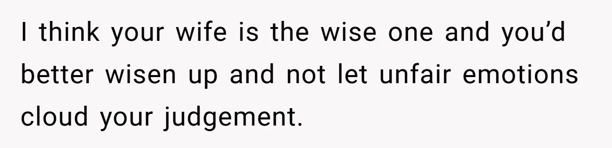 I think your wife is the wise one and you’d better wisen up and not let unfair emotions cloud your judgement.