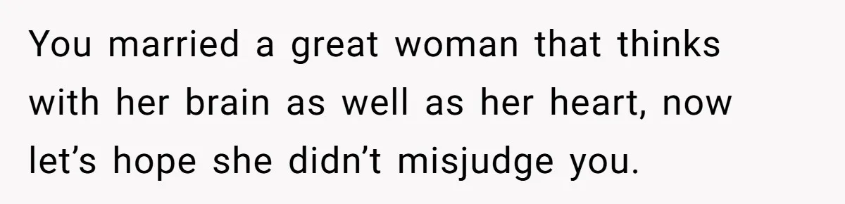 You married a great woman that thinks with her brain as well as her heart, now let’s hope she didn’t misjudge you.