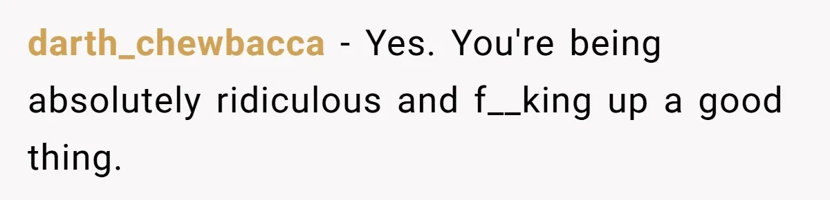darth_chewbacca − Yes. You're being absolutely ridiculous and f__king up a good thing.