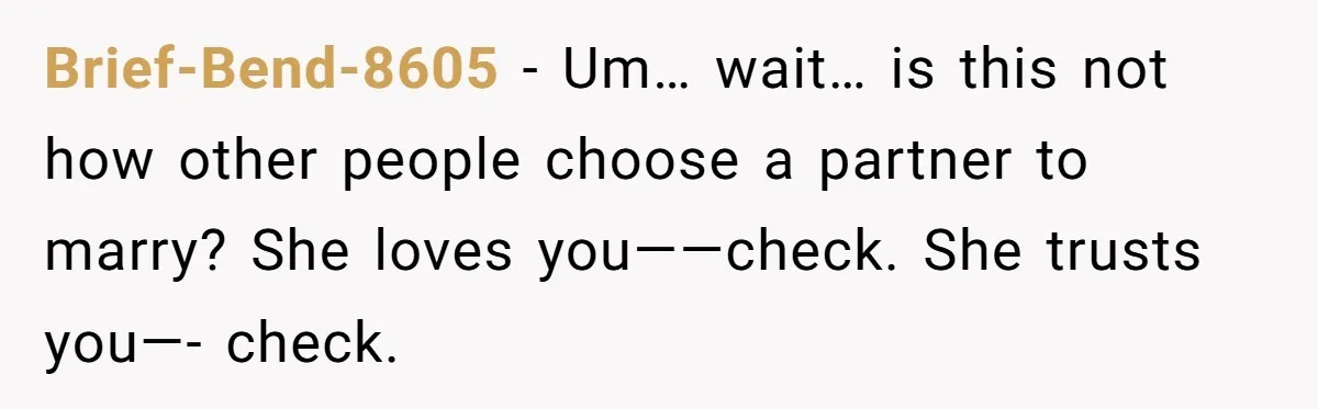 Brief-Bend-8605 − Um… wait… is this not how other people choose a partner to marry? She loves you——check. She trusts you—- check.