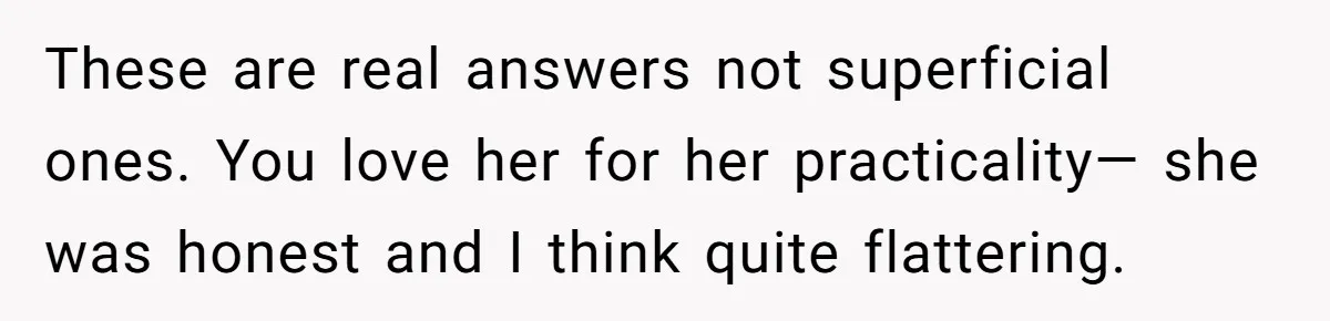 These are real answers not superficial ones. You love her for her practicality— she was honest and I think quite flattering.
