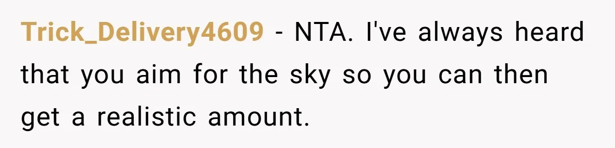Trick_Delivery4609 − NTA. I've always heard that you aim for the sky so you can then get a realistic amount.
