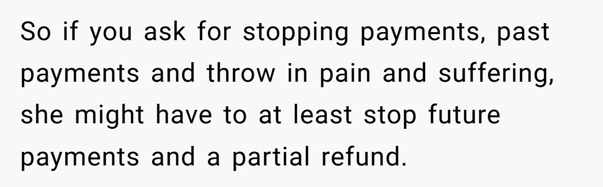 So if you ask for stopping payments, past payments and throw in pain and suffering, she might have to at least stop future payments and a partial refund.