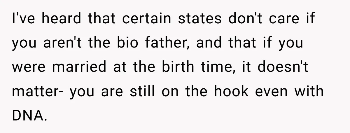 I've heard that certain states don't care if you aren't the bio father, and that if you were married at the birth time, it doesn't matter- you are still on...