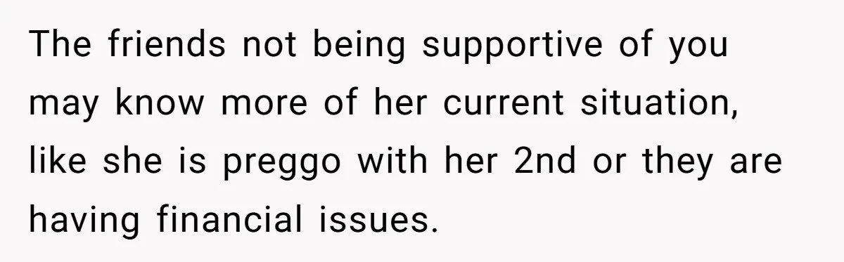The friends not being supportive of you may know more of her current situation, like she is preggo with her 2nd or they are having financial issues.