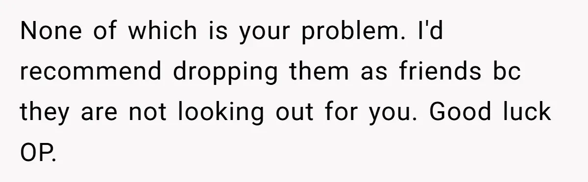 None of which is your problem. I'd recommend dropping them as friends bc they are not looking out for you. Good luck OP.