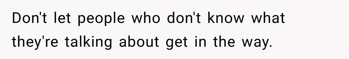 Don't let people who don't know what they're talking about get in the way.