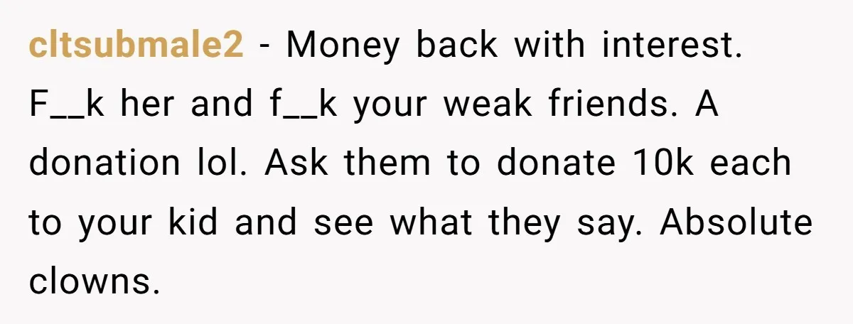 cltsubmale2 − Money back with interest. F__k her and f__k your weak friends. A donation lol. Ask them to donate 10k each to your kid and see what they say....
